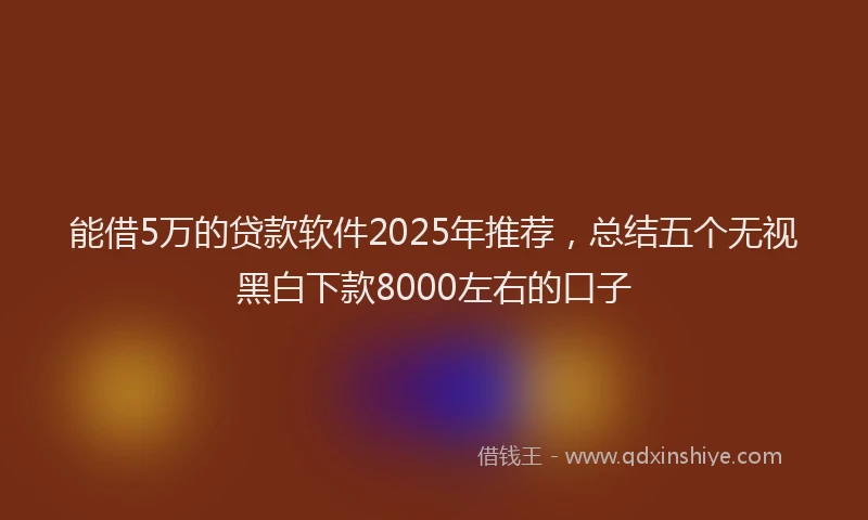 能借5万的贷款软件2025年推荐，总结五个无视黑白下款8000左右的口子