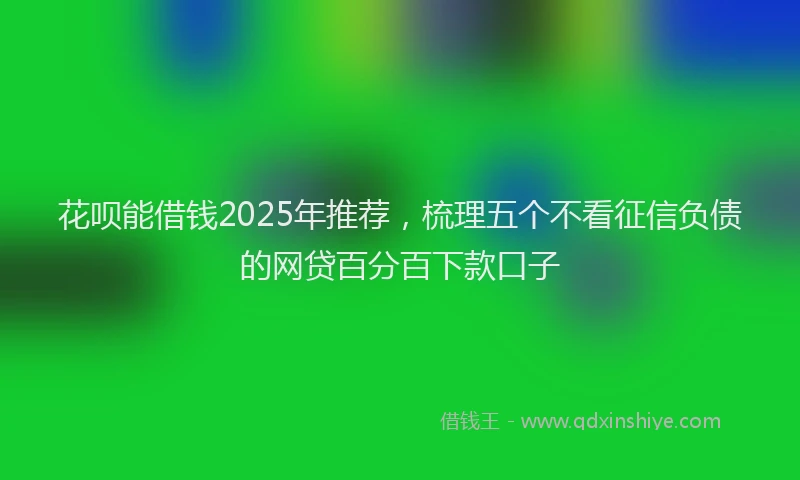 花呗能借钱2025年推荐，梳理五个不看征信负债的网贷百分百下款口子