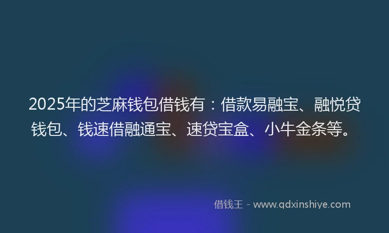 2025年的芝麻钱包借钱有：借款易融宝、融悦贷钱包、钱速借融通宝、速贷宝盒、小牛金条等。