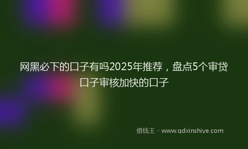 网黑必下的口子有吗2025年推荐，盘点5个审贷口子审核加快的口子