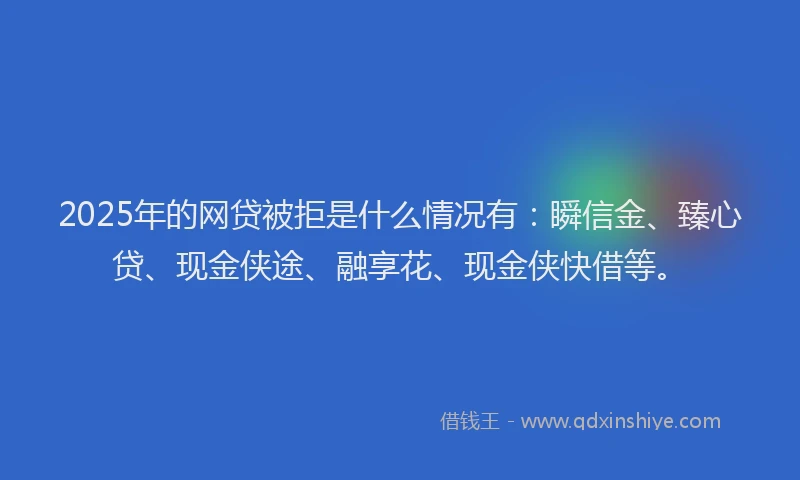 2025年的网贷被拒是什么情况有：瞬信金、臻心贷、现金侠途、融享花、现金侠快借等。