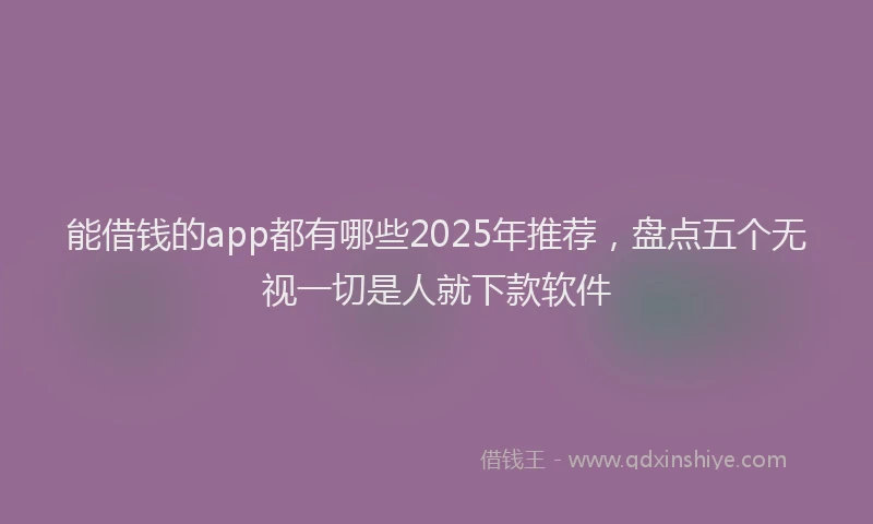 能借钱的app都有哪些2025年推荐，盘点五个无视一切是人就下款软件