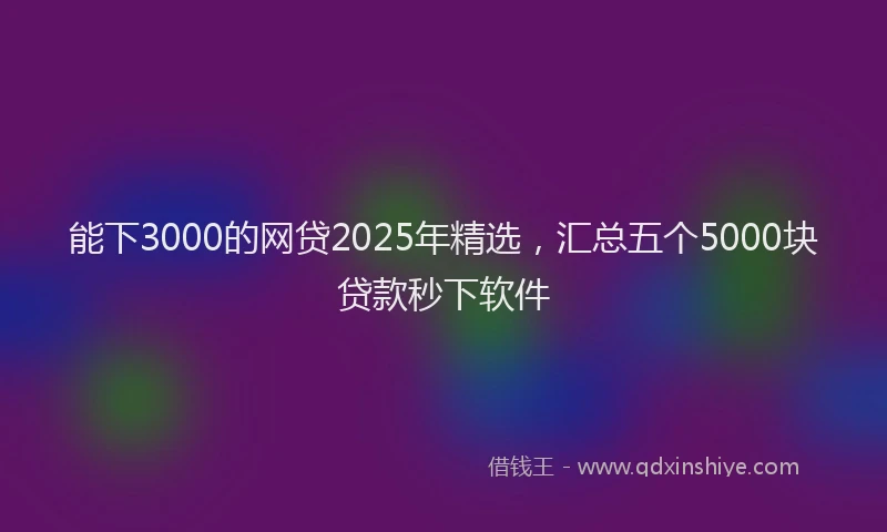能下3000的网贷2025年精选，汇总五个5000块贷款秒下软件