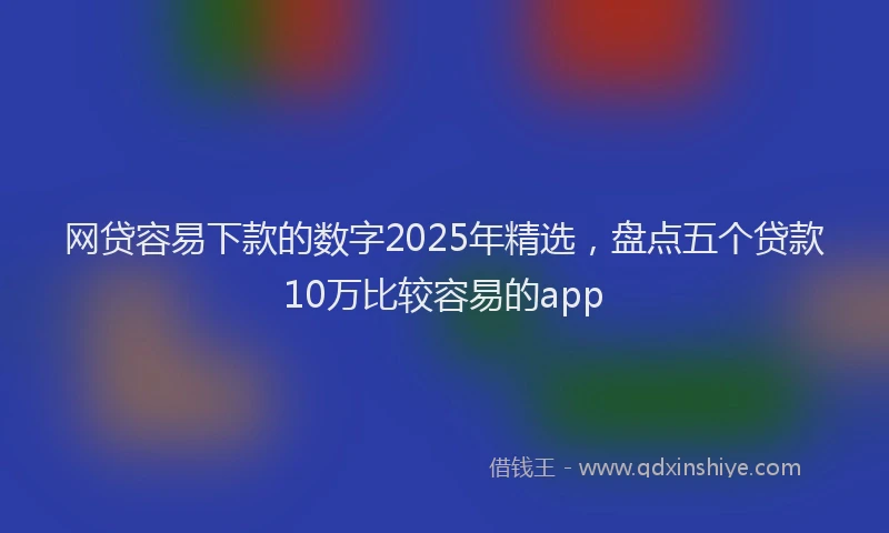 网贷容易下款的数字2025年精选，盘点五个贷款10万比较容易的app