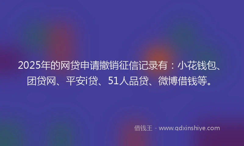 2025年的网贷申请撤销征信记录有：小花钱包、团贷网、平安i贷、51人品贷、微博借钱等。