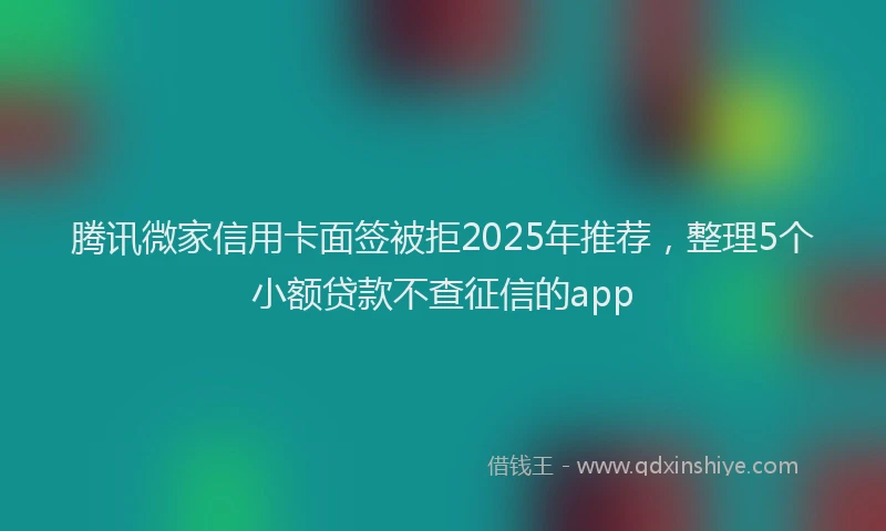 腾讯微家信用卡面签被拒2025年推荐，整理5个小额贷款不查征信的app