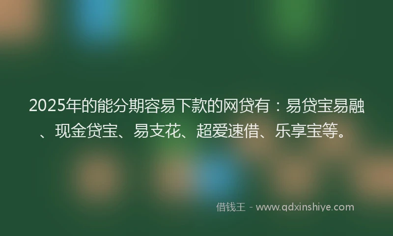 2025年的能分期容易下款的网贷有：易贷宝易融、现金贷宝、易支花、超爱速借、乐享宝等。