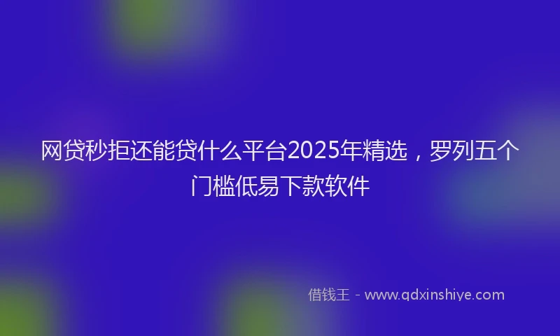 网贷秒拒还能贷什么平台2025年精选，罗列五个门槛低易下款软件
