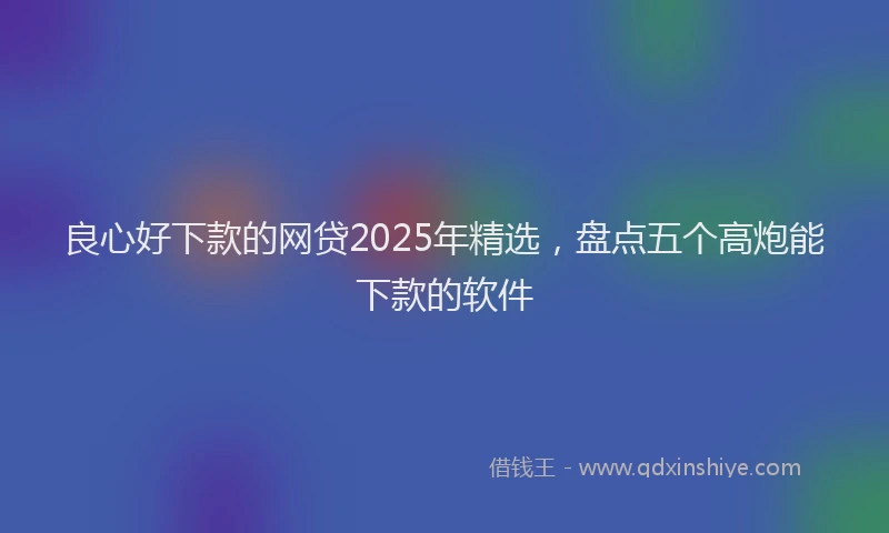 良心好下款的网贷2025年精选，盘点五个高炮能下款的软件