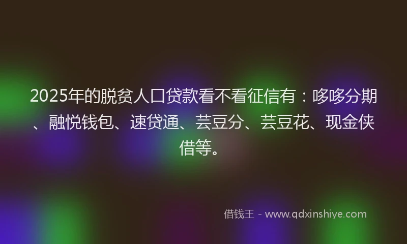 2025年的脱贫人口贷款看不看征信有：哆哆分期、融悦钱包、速贷通、芸豆分、芸豆花、现金侠借等。