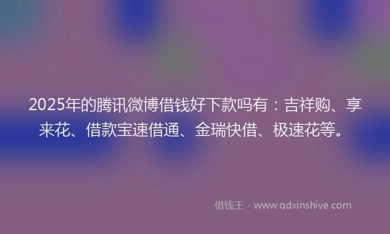 2025年的腾讯微博借钱好下款吗有：吉祥购、享来花、借款宝速借通、金瑞快借、极速花等。
