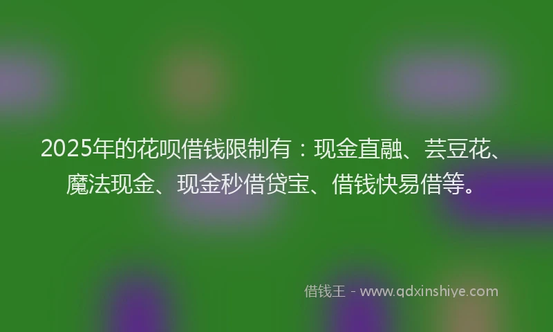 2025年的花呗借钱限制有：现金直融、芸豆花、魔法现金、现金秒借贷宝、借钱快易借等。