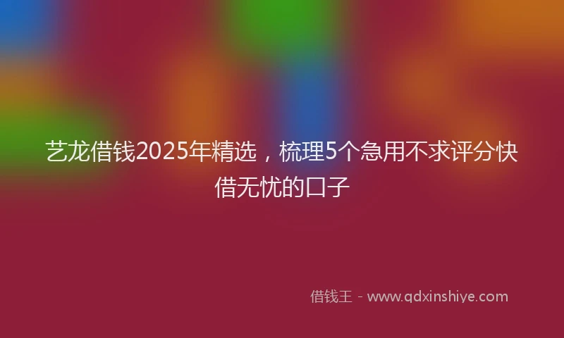 艺龙借钱2025年精选，梳理5个急用不求评分快借无忧的口子