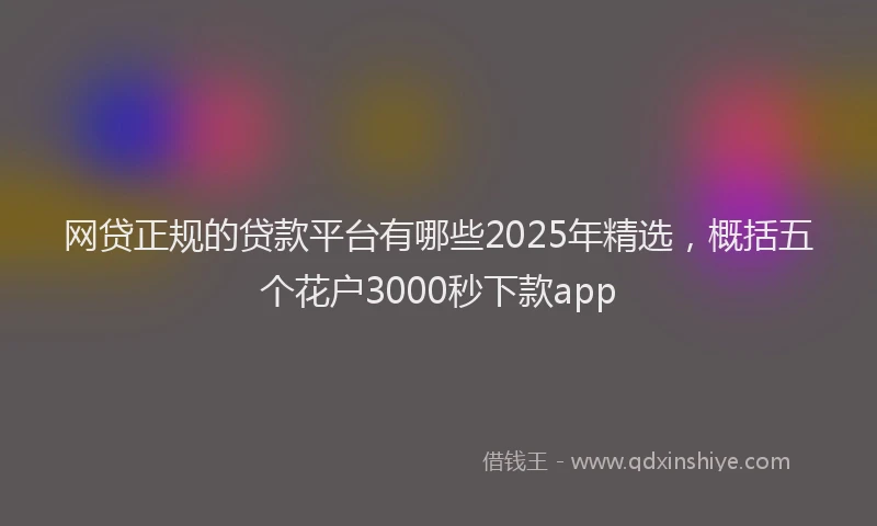 网贷正规的贷款平台有哪些2025年精选，概括五个花户3000秒下款app