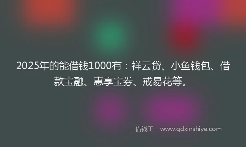 2025年的能借钱1000有：祥云贷、小鱼钱包、借款宝融、惠享宝券、戒易花等。