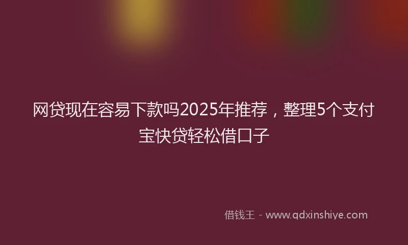 网贷现在容易下款吗2025年推荐，整理5个支付宝快贷轻松借口子
