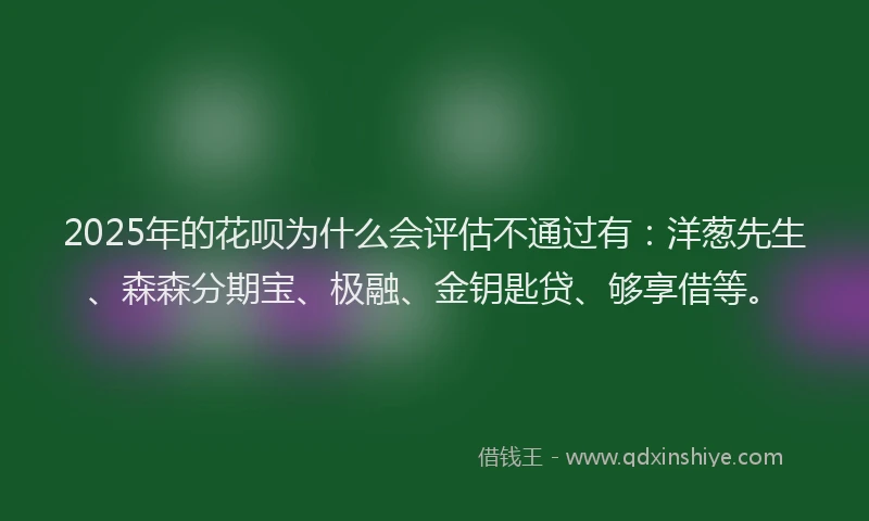 2025年的花呗为什么会评估不通过有：洋葱先生、森森分期宝、极融、金钥匙贷、够享借等。