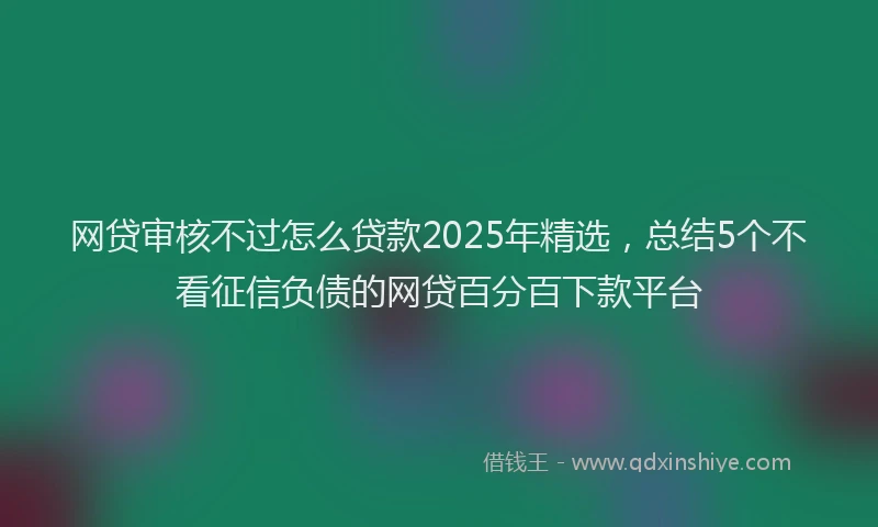 网贷审核不过怎么贷款2025年精选，总结5个不看征信负债的网贷百分百下款平台