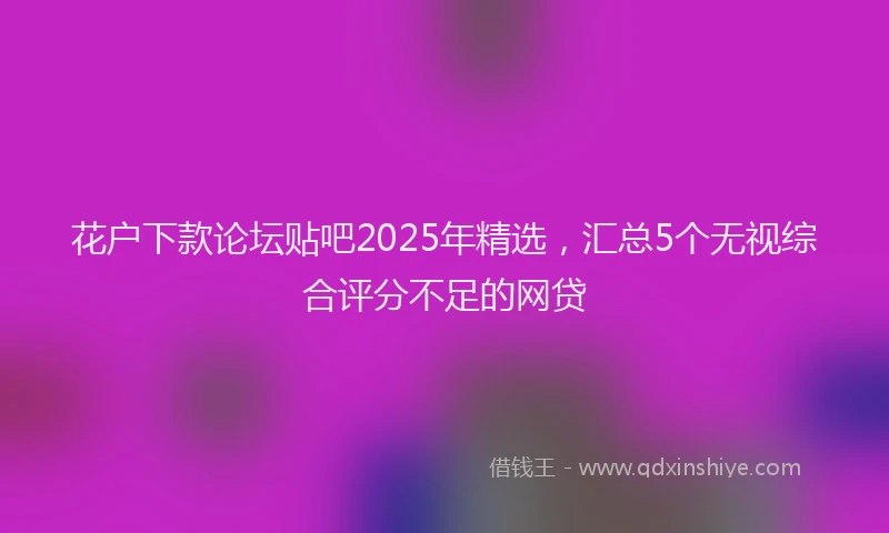 花户下款论坛贴吧2025年精选，汇总5个无视综合评分不足的网贷