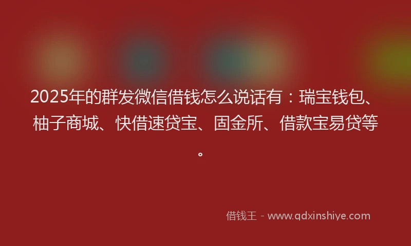 2025年的群发微信借钱怎么说话有：瑞宝钱包、柚子商城、快借速贷宝、固金所、借款宝易贷等。