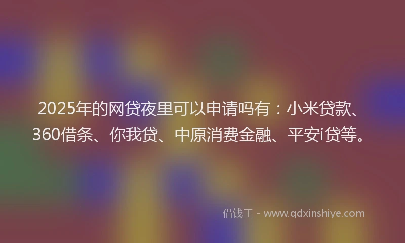 2025年的网贷夜里可以申请吗有：小米贷款、360借条、你我贷、中原消费金融、平安i贷等。