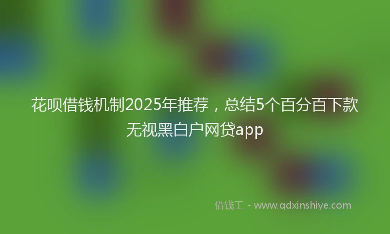 花呗借钱机制2025年推荐，总结5个百分百下款无视黑白户网贷app