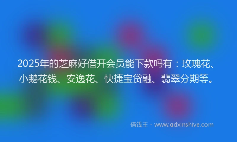 2025年的芝麻好借开会员能下款吗有：玫瑰花、小鹅花钱、安逸花、快捷宝贷融、翡翠分期等。