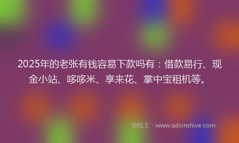 2025年的老张有钱容易下款吗有：借款易行、现金小站、哆哆米、享来花、掌中宝租机等。