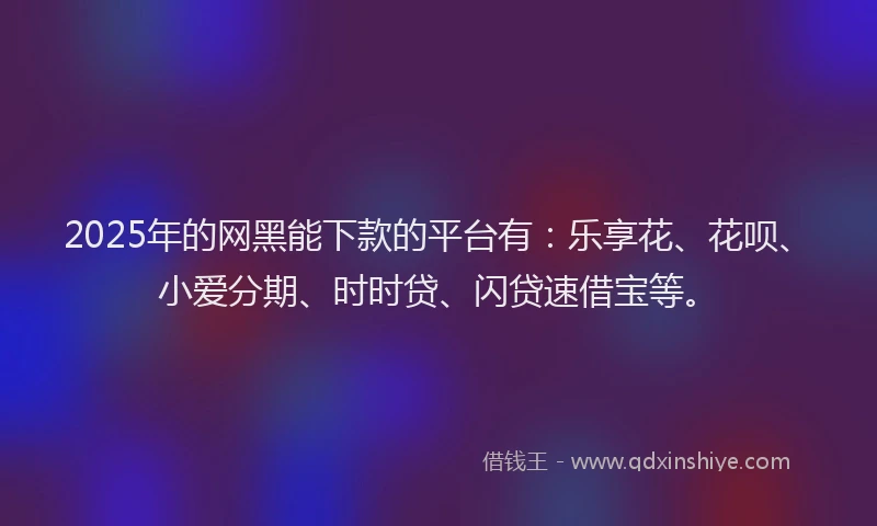 2025年的网黑能下款的平台有：乐享花、花呗、小爱分期、时时贷、闪贷速借宝等。