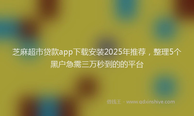 芝麻超市贷款app下载安装2025年推荐，整理5个黑户急需三万秒到的的平台