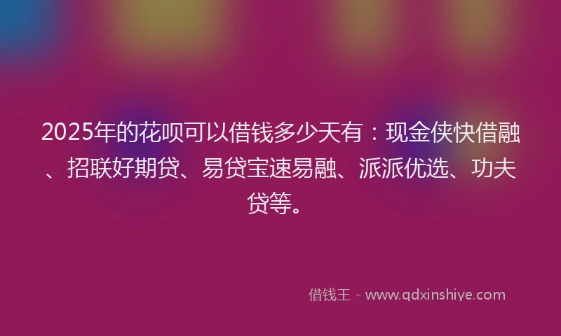 2025年的花呗可以借钱多少天有：现金侠快借融、招联好期贷、易贷宝速易融、派派优选、功夫贷等。
