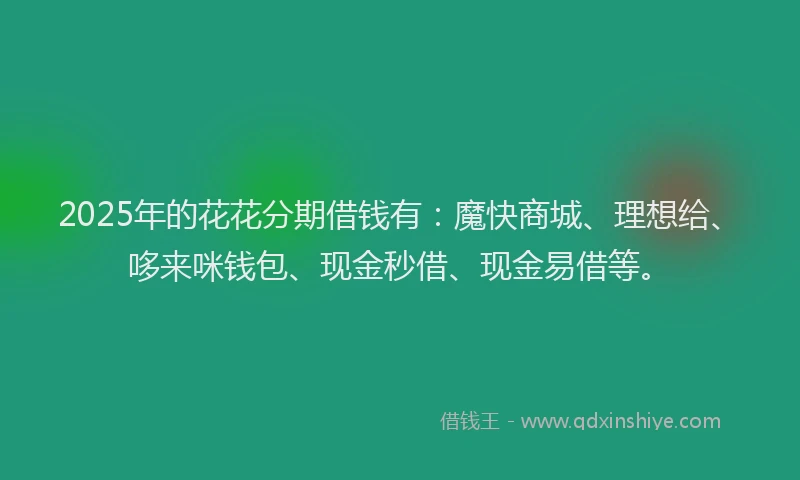 2025年的花花分期借钱有：魔快商城、理想给、哆来咪钱包、现金秒借、现金易借等。