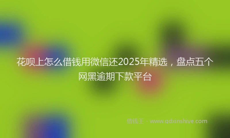花呗上怎么借钱用微信还2025年精选，盘点五个网黑逾期下款平台