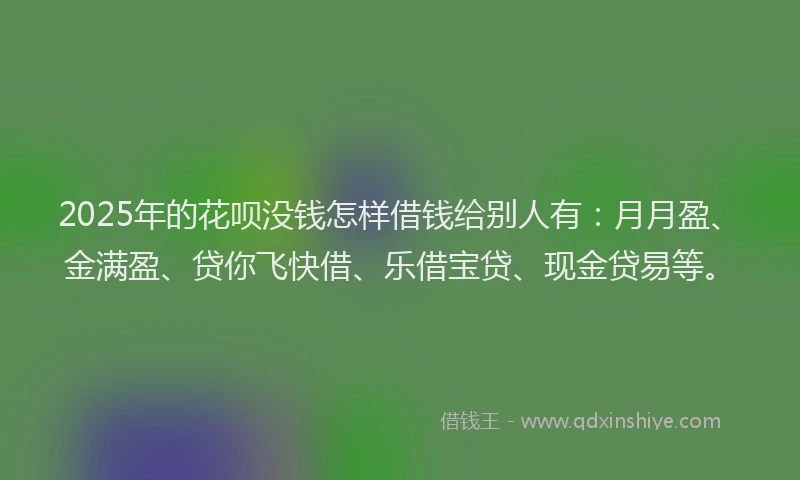 2025年的花呗没钱怎样借钱给别人有：月月盈、金满盈、贷你飞快借、乐借宝贷、现金贷易等。