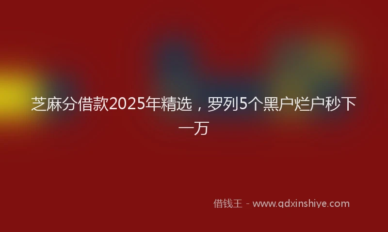 芝麻分借款2025年精选，罗列5个黑户烂户秒下一万