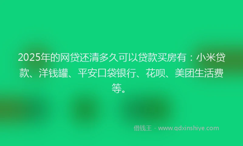 2025年的网贷还清多久可以贷款买房有：小米贷款、洋钱罐、平安口袋银行、花呗、美团生活费等。