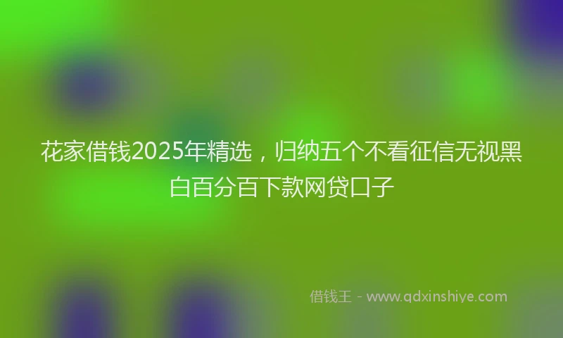 花家借钱2025年精选，归纳五个不看征信无视黑白百分百下款网贷口子