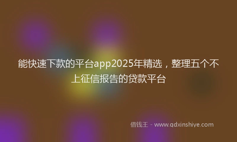 能快速下款的平台app2025年精选，整理五个不上征信报告的贷款平台