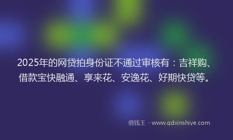 2025年的网贷拍身份证不通过审核有：吉祥购、借款宝快融通、享来花、安逸花、好期快贷等。
