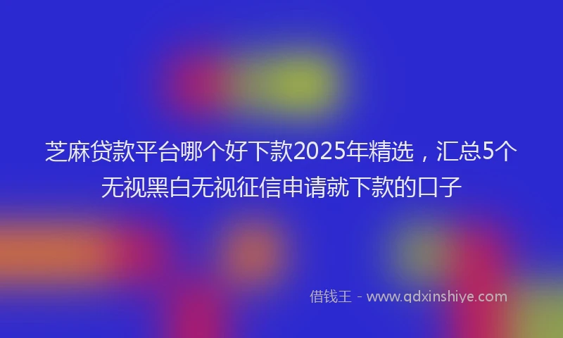 芝麻贷款平台哪个好下款2025年精选，汇总5个无视黑白无视征信申请就下款的口子