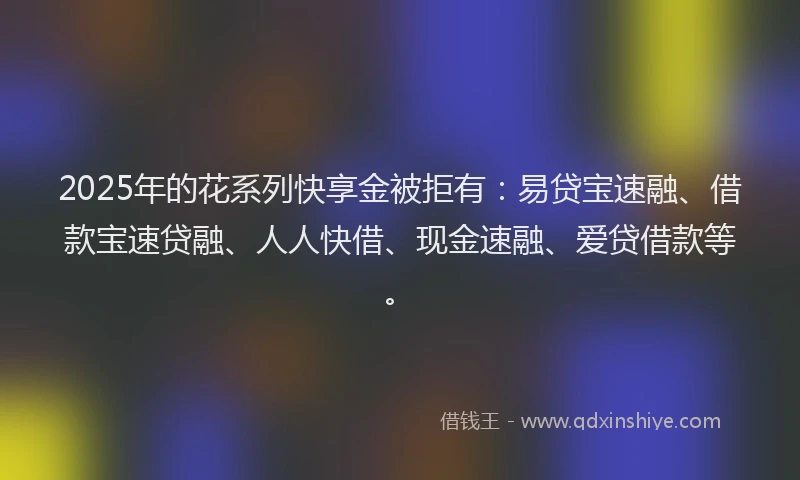 2025年的花系列快享金被拒有：易贷宝速融、借款宝速贷融、人人快借、现金速融、爱贷借款等。