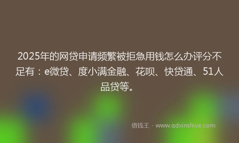 2025年的网贷申请频繁被拒急用钱怎么办评分不足有：e微贷、度小满金融、花呗、快贷通、51人品贷等。