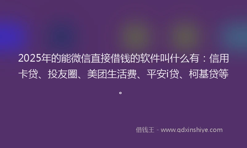 2025年的能微信直接借钱的软件叫什么有：信用卡贷、投友圈、美团生活费、平安i贷、柯基贷等。