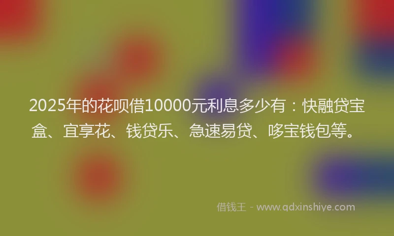 2025年的花呗借10000元利息多少有：快融贷宝盒、宜享花、钱贷乐、急速易贷、哆宝钱包等。