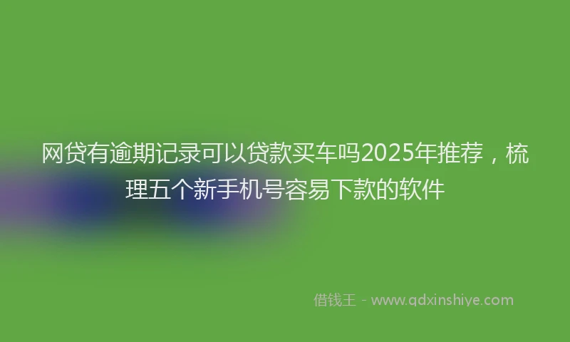 网贷有逾期记录可以贷款买车吗2025年推荐，梳理五个新手机号容易下款的软件