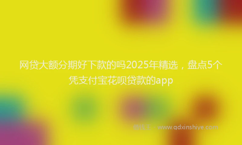 网贷大额分期好下款的吗2025年精选，盘点5个凭支付宝花呗贷款的app