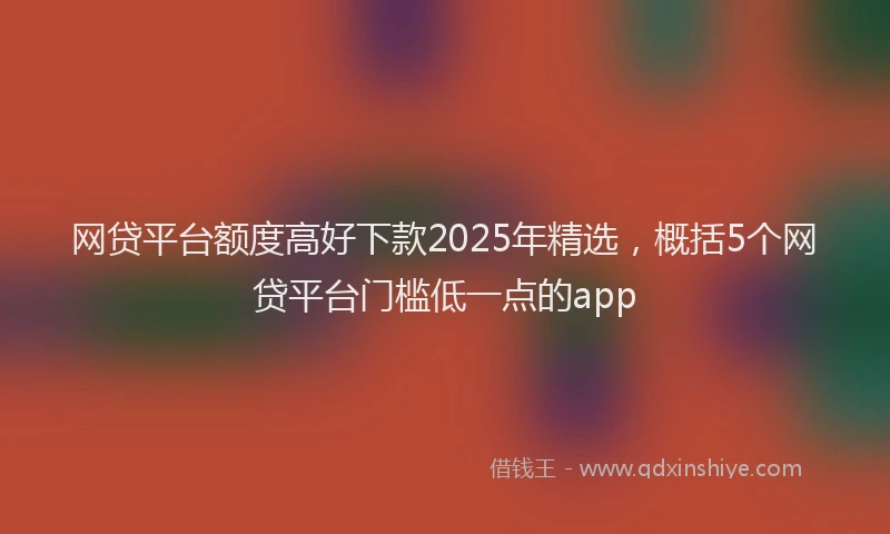 网贷平台额度高好下款2025年精选，概括5个网贷平台门槛低一点的app