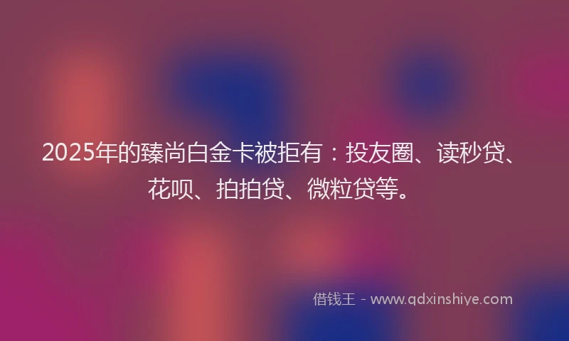 2025年的臻尚白金卡被拒有：投友圈、读秒贷、花呗、拍拍贷、微粒贷等。
