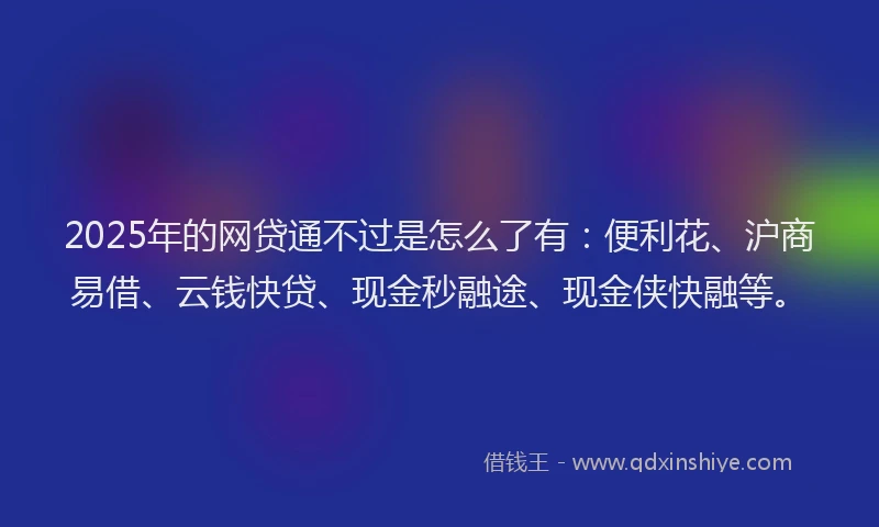 2025年的网贷通不过是怎么了有：便利花、沪商易借、云钱快贷、现金秒融途、现金侠快融等。