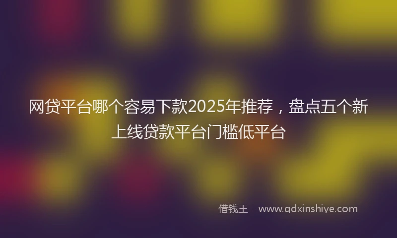 网贷平台哪个容易下款2025年推荐，盘点五个新上线贷款平台门槛低平台
